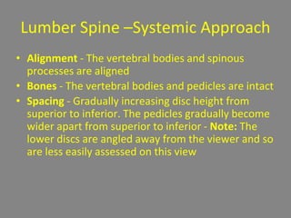 Lumber Spine –Systemic Approach
• Alignment - The vertebral bodies and spinous
processes are aligned
• Bones - The vertebral bodies and pedicles are intact
• Spacing - Gradually increasing disc height from
superior to inferior. The pedicles gradually become
wider apart from superior to inferior - Note: The
lower discs are angled away from the viewer and so
are less easily assessed on this view
 