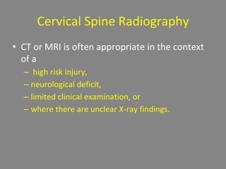 Cervical Spine Radiography
• CT or MRI is often appropriate in the context
of a
– high risk injury,
– neurological deficit,
– limited clinical examination, or
– where there are unclear X-ray findings.
 