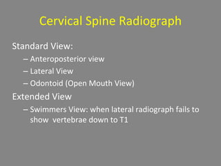 Cervical Spine Radiograph
Standard View:
– Anteroposterior view
– Lateral View
– Odontoid (Open Mouth View)
Extended View
– Swimmers View: when lateral radiograph fails to
show vertebrae down to T1
 