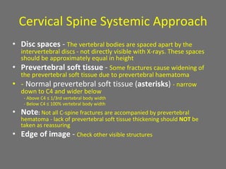 Cervical Spine Systemic Approach
• Disc spaces - The vertebral bodies are spaced apart by the
intervertebral discs - not directly visible with X-rays. These spaces
should be approximately equal in height
• Prevertebral soft tissue - Some fractures cause widening of
the prevertebral soft tissue due to prevertebral haematoma
• - Normal prevertebral soft tissue (asterisks) - narrow
down to C4 and wider below
- Above C4 ≤ 1/3rd vertebral body width
- Below C4 ≤ 100% vertebral body width
• Note: Not all C-spine fractures are accompanied by prevertebral
hematoma - lack of prevertebral soft tissue thickening should NOT be
taken as reassuring
• Edge of image - Check other visible structures
 