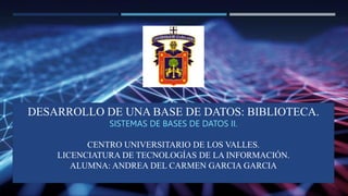 DESARROLLO DE UNA BASE DE DATOS: BIBLIOTECA
SISTEMAS DE BASES DE DATOS II.
DESARROLLO DE UNA BASE DE DATOS: BIBLIOTECA.
SISTEMAS DE BASES DE DATOS II.
CENTRO UNIVERSITARIO DE LOS VALLES.
LICENCIATURA DE TECNOLOGÍAS DE LA INFORMACIÓN.
ALUMNA: ANDREA DEL CARMEN GARCIA GARCIA
 