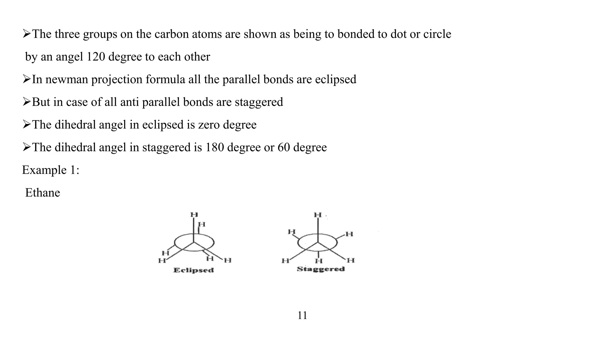 The three groups on the carbon atoms are shown as being to bonded to dot or circle
by an angel 120 degree to each other
In newman projection formula all the parallel bonds are eclipsed
But in case of all anti parallel bonds are staggered
The dihedral angel in eclipsed is zero degree
The dihedral angel in staggered is 180 degree or 60 degree
Example 1:
Ethane
11
 