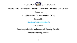 TUMKUR UNIVERSITY
DEPARTMENT OF STUDIES AND RESEARCH IN ORGANIC CHEMISTRY
Seminar on
FISCHER AND NEWMAN PROJECTIONS
Presented By
Rakshitha S (P11AZ22S104037)
I MSC, I Sem
Department of studies and research in Organic Chemistry
Tumkur University, Tumkur.
.
1
 