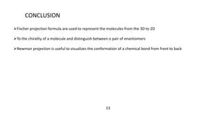 CONCLUSION
Fischer projection formula are used to represent the molecules from the 3D to 2D
To the chirality of a molecule and distinguish between o pair of enantiomers
Newman projection is useful to visualizes the conformation of a chemical bond from front to back
13
 