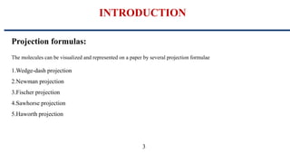 INTRODUCTION
Projection formulas:
The molecules can be visualized and represented on a paper by several projection formulae
1.Wedge-dash projection
2.Newman projection
3.Fischer projection
4.Sawhorse projection
5.Haworth projection
3
 