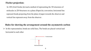 Rules for showing the arrangement around the asymmetric carbon
 In this representation, bonds are solid lines, The bonds are placed vertical and
horizontal to each other
Fischer projection:
In 1891,Emil fischer devised a method of representing the 3D structures of
molecules in 2D Structures on a plane (Paper) by convention, horizontal line
represent bonds projecting from the plane of paper towards the observer and
vertical line represent away from the observer .
4
 