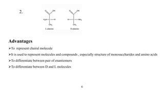 2.
Advantages
To represent chairal molecule
It is used to represent molecules and compounds , especially structure of monosaccharides and amino acids
To differentiate between pair of enantiomers
To differentiate between D and L molecules
6
 