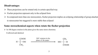 Disadvantages
 These projections can be rotated only in certain specified way
 Fischer projection represent only in the eclipsed form
 In compound more than one stereocenters, fischer projection implies an eclipsing relationship of group attached
to stereocenter but staggered is more stable than eclipsed
Some stereochemical aspects when rotate the fischer projection
 In 180 degree rotation in the plane gives the same stereo chemistry
It allowed and identical
7
 