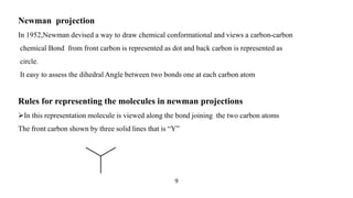 Newman projection
In 1952,Newman devised a way to draw chemical conformational and views a carbon-carbon
chemical Bond from front carbon is represented as dot and back carbon is represented as
circle.
It easy to assess the dihedral Angle between two bonds one at each carbon atom
Rules for representing the molecules in newman projections
In this representation molecule is viewed along the bond joining the two carbon atoms
The front carbon shown by three solid lines that is “Y”
9
 