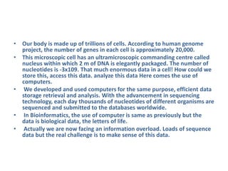 • Our body is made up of trillions of cells. According to human genome
project, the number of genes in each cell is approximately 20,000.
• This microscopic cell has an ultramicroscopic commanding centre called
nucleus within which 2 m of DNA is elegantly packaged. The number of
nucleotides is -3x109. That much enormous data in a cell! How could we
store this, access this data. analyze this data Here comes the use of
computers.
• We developed and used computers for the same purpose, efficient data
storage retrieval and analysis. With the advancement in sequencing
technology, each day thousands of nucleotides of different organisms are
sequenced and submitted to the databases worldwide.
• In Bioinformatics, the use of computer is same as previously but the
data is biological data, the letters of life.
• Actually we are now facing an information overload. Loads of sequence
data but the real challenge is to make sense of this data.
 
