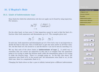 L’Hopital’s Rule
Limit of indeterminate type
L’Hôpital’s rule
Common mistakes
Examples
Indeterminate product
Indeterminate difference
Indeterminate powers
Summary
Table of Contents
JJ II
J I
Page 1 of 17
Back
Print Version
Home Page
31. L’Hopital’s Rule
31.1. Limit of indeterminate type
Some limits for which the substitution rule does not apply can be found by using inspection.
For instance,
lim
x→0
cos x
x2

about 1
small pos.

= ∞
On the other hand, we have seen (8) that inspection cannot be used to find the limit of a
fraction when both numerator and denominator go to 0. The examples given were
lim
x→0+
x2
x
, lim
x→0+
x
x2
, lim
x→0+
x
x
.
In each case, both numerator and denominator go to 0. If we had a way to use inspection to
decide the limit in this case, then it would have to give the same answer in all three cases.
Yet, the first limit is 0, the second is ∞ and the third is 1 (as can be seen by canceling x’s).
We say that each of the above limits is indeterminate of type 0
0 . A useful way to
remember that one cannot use inspection in this case is to imagine that the numerator
going to 0 is trying to make the fraction small, while the denominator going to 0 is trying
to make the fraction large. There is a struggle going on. In the first case above, the
numerator wins (limit is 0); in the second case, the denominator wins (limit is ∞); in the
third case, there is a compromise (limit is 1).
Changing the limits above so that x goes to infinity instead gives a different indeterminate
 
