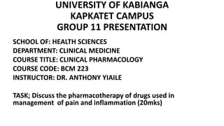 UNIVERSITY OF KABIANGA
KAPKATET CAMPUS
GROUP 11 PRESENTATION
SCHOOL OF: HEALTH SCIENCES
DEPARTMENT: CLINICAL MEDICINE
COURSE TITLE: CLINICAL PHARMACOLOGY
COURSE CODE: BCM 223
INSTRUCTOR: DR. ANTHONY YIAILE
TASK; Discuss the pharmacotherapy of drugs used in
management of pain and inflammation (20mks)
 