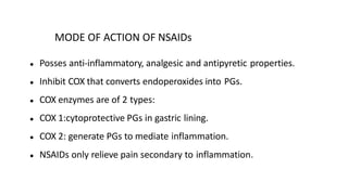 MODE OF ACTION OF NSAIDs
● Posses anti-inflammatory, analgesic and antipyretic properties.
● Inhibit COX that converts endoperoxides into PGs.
● COX enzymes are of 2 types:
● COX 1:cytoprotective PGs in gastric lining.
● COX 2: generate PGs to mediate inflammation.
● NSAIDs only relieve pain secondary to inflammation.
 