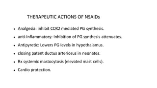 THERAPEUTIC ACTIONS OF NSAIDs
● Analgesia: inhibit COX2 mediated PG synthesis.
● anti-Inflammatory: Inhibition of PG synthesis attenuates.
● Antipyretic: Lowers PG levels in hypothalamus.
● closing patent ductus arteriosus in neonates.
● Rx systemic mastocytosis (elevated mast cells).
● Cardio protection.
 
