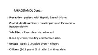 PARACETAMOL Cont…
• Precaution : patients with Hepatic & renal failures.
• Contraindications: Severe renal impairment, Paracetamol
Hypersensitivity.
• Side Effects: Reversible skin rashes and
• Blood dyscrasia, vomiting and stomach ache.
• Dosage - Adult: 1-2 tablets every 4-6 hours
• Children (6-12 years): ½ -1 tablet 3 -4 times daily.
 