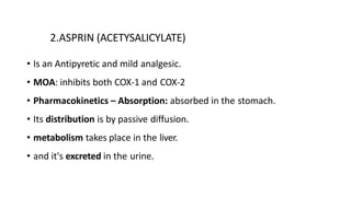 2.ASPRIN (ACETYSALICYLATE)
• Is an Antipyretic and mild analgesic.
• MOA: inhibits both COX-1 and COX-2
• Pharmacokinetics – Absorption: absorbed in the stomach.
• Its distribution is by passive diffusion.
• metabolism takes place in the liver.
• and it's excreted in the urine.
 