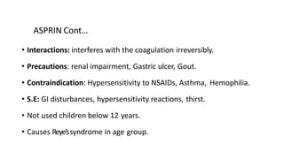 ASPRIN Cont…
• Interactions: interferes with the coagulation irreversibly.
• Precautions: renal impairment, Gastric ulcer, Gout.
• Contraindication: Hypersensitivity to NSAIDs, Asthma, Hemophilia.
• S.E: GI disturbances, hypersensitivity reactions, thirst.
• Not used children below 12 years.
• Causes Reye’ssyndrome in age group.
 