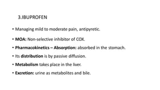 3.IBUPROFEN
• Managing mild to moderate pain, antipyretic.
• MOA: Non-selective inhibitor of COX.
• Pharmacokinetics – Absorption: absorbed in the stomach.
• Its distribution is by passive diffusion.
• Metabolism takes place in the liver.
• Excretion: urine as metabolites and bile.
 