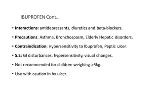IBUPROFEN Cont…
• Interactions: antidepressants, diuretics and beta-blockers.
• Precautions: Asthma, Bronchospasm, Elderly Hepatic disorders.
• Contraindication: Hypersensitivity to Ibuprofen, Peptic ulcer.
• S.E: GI disturbances, hypersensitivity, visual changes.
• Not recommended for children weighing >5kg.
• Use with caution in hx ulcer.
 