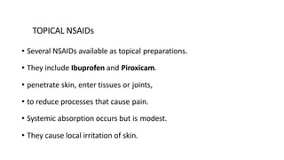 TOPICAL NSAIDs
• Several NSAIDs available as topical preparations.
• They include Ibuprofen and Piroxicam.
• penetrate skin, enter tissues or joints,
• to reduce processes that cause pain.
• Systemic absorption occurs but is modest.
• They cause local irritation of skin.
 