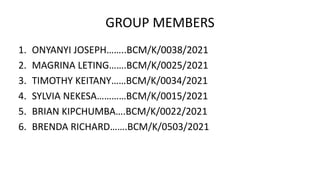 GROUP MEMBERS
1. ONYANYI JOSEPH……..BCM/K/0038/2021
2. MAGRINA LETING…….BCM/K/0025/2021
3. TIMOTHY KEITANY……BCM/K/0034/2021
4. SYLVIA NEKESA…………BCM/K/0015/2021
5. BRIAN KIPCHUMBA….BCM/K/0022/2021
6. BRENDA RICHARD…….BCM/K/0503/2021
 