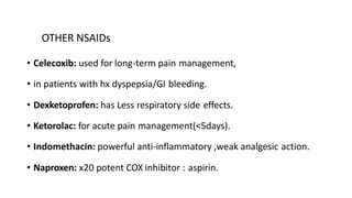 OTHER NSAIDs
• Celecoxib: used for long-term pain management,
• in patients with hx dyspepsia/GI bleeding.
• Dexketoprofen: has Less respiratory side effects.
• Ketorolac: for acute pain management(<5days).
• Indomethacin: powerful anti-inflammatory ,weak analgesic action.
• Naproxen: x20 potent COX inhibitor : aspirin.
 
