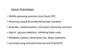 NSAID POSOINING
• NSAIDs poisoning common since found OTC.
• Poisoning caused by accidental/suicidal overdose.
• Ibuprofen, acetaminophen, and aspirin poisoning common.
• Aspirin : glucose depletion, inhibiting Krebs cycle,
• Metabolic acidosis, electrolytes loss. Reyes syndrome.
• Corrected using activated charcoal and IV-Na2CO3.
 
