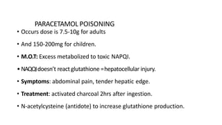 PARACETAMOL POISONING
• Occurs dose is 7.5-10g for adults
• And 150-200mg for children.
• M.O.T: Excess metabolized to toxic NAPQI.
•NAQQIdoesn’t react glutathione =hepatocellular injury.
• Symptoms: abdominal pain, tender hepatic edge.
• Treatment: activated charcoal 2hrs after ingestion.
• N-acetylcysteine (antidote) to increase glutathione production.
 