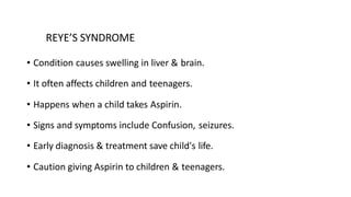 REYE’S SYNDROME
• Condition causes swelling in liver & brain.
• It often affects children and teenagers.
• Happens when a child takes Aspirin.
• Signs and symptoms include Confusion, seizures.
• Early diagnosis & treatment save child's life.
• Caution giving Aspirin to children & teenagers.
 