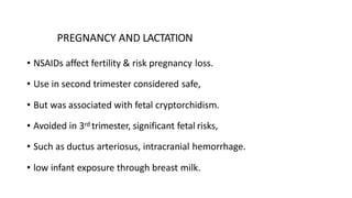 PREGNANCY AND LACTATION
• NSAIDs affect fertility & risk pregnancy loss.
• Use in second trimester considered safe,
• But was associated with fetal cryptorchidism.
• Avoided in 3rd trimester, significant fetal risks,
• Such as ductus arteriosus, intracranial hemorrhage.
• low infant exposure through breast milk.
 