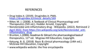 REFERENCES
• Drug Index.it. (2019). Drugindex.it; PWA.
https://drugindex.it/clinical_details/169
• Ritter, M. J. (2008). A Textbook of Clinical Pharmacology and
Therapeutics (5th ed.). Hodder Arnold, Copyright.
• Nonsteroidal anti-inflammatory drug - Wikipedia. (2022). Retrieved 2
April 2022, from https://en.wikipedia.org/wiki/Nonsteroidal_anti-
inflammatory_drug
• Brunton, L.(2006). Goodman& Gilman’sthe pharmacologicalbasisof
therapeutics, 11th ed. Mcgraw-Hill Education, Copyright.
• Katzung, B. G. (2018). Basic & clinical pharmacology (14th ed.).
McGraw-Hill Education, Copyright
• www.wikipedia website: the free encyclopedia
 