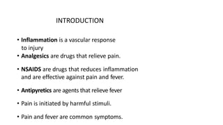 INTRODUCTION
• Inflammation is a vascular response
to injury
• Analgesics are drugs that relieve pain.
• NSAIDS are drugs that reduces inflammation
and are effective against pain and fever.
• Antipyretics are agents that relieve fever
• Pain is initiated by harmful stimuli.
• Pain and fever are common symptoms.
 
