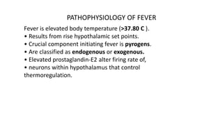PATHOPHYSIOLOGY OF FEVER
Fever is elevated body temperature (>37.80 C ).
• Results from rise hypothalamic set points.
• Crucial component initiating fever is pyrogens.
• Are classified as endogenous or exogenous.
• Elevated prostaglandin-E2 alter firing rate of,
• neurons within hypothalamus that control
thermoregulation.
 