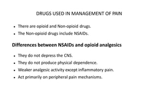 DRUGS USED IN MANAGEMENT OF PAIN
● There are opioid and Non-opioid drugs.
● The Non-opioid drugs include NSAIDs.
Differences between NSAIDs and opioid analgesics
● They do not depress the CNS.
● They do not produce physical dependence.
● Weaker analgesic activity except inflammatory pain.
● Act primarily on peripheral pain mechanisms.
 