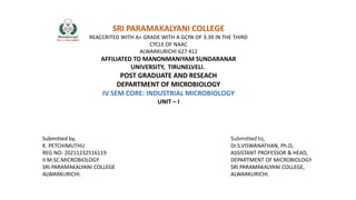 SRI PARAMAKALYANI COLLEGE
REACCRITED WITH A+ GRADE WITH A GCPA OF 3.39 IN THE THIRD
CYCLE OF NAAC
ALWARKURICHI 627 412
AFFILIATED TO MANONMANIYAM SUNDARANAR
UNIVERSITY, TIRUNELVELI.
POST GRADUATE AND RESEACH
DEPARTMENT OF MICROBIOLOGY
IV SEM CORE: INDUSTRIAL MICROBIOLOGY
UNIT – I
Submitted by,
K. PETCHIMUTHU
REG NO: 20211232516119
II M.SC.MICROBIOLOGY
SRI PARAMAKALYANI COLLEGE
ALWARKURICHI.
Submitted to,
Dr.S.VISWANATHAN, Ph.D,
ASSISTANT PROFESSOR & HEAD,
DEPARTMENT OF MICROBIOLOGY
SRI PARAMAKALYANI COLLEGE,
ALWARKURICHI.
 