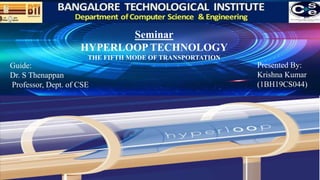 Seminar
HYPERLOOP TECHNOLOGY
THE FIFTH MODE OF TRANSPORTATION
Presented By:
Krishna Kumar
(1BH19CS044)
Guide:
Dr. S Thenappan
Professor, Dept. of CSE
 