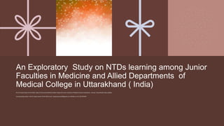 An Exploratory Study on NTDs learning among Junior
Faculties in Medicine and Allied Departments of
Medical College in Uttarakhand ( India)
Prof Dr Sanjev Dave( Prof & HOD)- Dept of Community Medicine Soban Singh Jeena Govt. Institute of Medical Sciences & Research , Almora, Uttarakhand( India)-263601
Corresponding Author: Prof Dr Sanjev Dave( Prof & HOD) email : Sanjeevdavey333@gmail.com, Mobile no:+91-7817074399
 