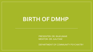 BIRTH OF DMHP
PRESENTER: DR. RAJKUMAR
MENTOR- DR. GAUTAM
DEPARTMENT OF COMMUNITY PSYCHIATRY
 