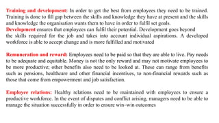 Training and development: In order to get the best from employees they need to be trained.
Training is done to fill gap between the skills and knowledge they have at present and the skills
and knowledge the organisation wants them to have in order to fulfil set goals.
Development ensures that employees can fulfil their potential. Development goes beyond
the skills required for the job and takes into account individual aspirations. A developed
workforce is able to accept change and is more fulfilled and motivated
Remuneration and reward: Employees need to be paid so that they are able to live. Pay needs
to be adequate and equitable. Money is not the only reward and may not motivate employees to
be more productive; other benefits also need to be looked at. These can range from benefits
such as pensions, healthcare and other financial incentives, to non-financial rewards such as
those that come from empowerment and job satisfaction.
Employee relations: Healthy relations need to be maintained with employees to ensure a
productive workforce. In the event of disputes and conflict arising, managers need to be able to
manage the situation successfully in order to ensure win–win outcomes
 