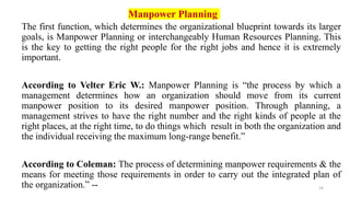 14
Manpower Planning
The first function, which determines the organizational blueprint towards its larger
goals, is Manpower Planning or interchangeably Human Resources Planning. This
is the key to getting the right people for the right jobs and hence it is extremely
important.
According to Velter Eric W.: Manpower Planning is “the process by which a
management determines how an organization should move from its current
manpower position to its desired manpower position. Through planning, a
management strives to have the right number and the right kinds of people at the
right places, at the right time, to do things which result in both the organization and
the individual receiving the maximum long-range benefit.”
According to Coleman: The process of determining manpower requirements & the
means for meeting those requirements in order to carry out the integrated plan of
the organization.” --
 