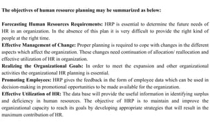 The objectives of human resource planning may be summarized as below:
Forecasting Human Resources Requirements: HRP is essential to determine the future needs of
HR in an organization. In the absence of this plan it is very difficult to provide the right kind of
people at the right time.
Effective Management of Change: Proper planning is required to cope with changes in the different
aspects which affect the organization. These changes need continuation of allocation/ reallocation and
effective utilization of HR in organization.
Realizing the Organizational Goals: In order to meet the expansion and other organizational
activities the organizational HR planning is essential.
Promoting Employees: HRP gives the feedback in the form of employee data which can be used in
decision-making in promotional opportunities to be made available for the organization.
Effective Utilization of HR: The data base will provide the useful information in identifying surplus
and deficiency in human resources. The objective of HRP is to maintain and improve the
organizational capacity to reach its goals by developing appropriate strategies that will result in the
maximum contribution of HR.
 