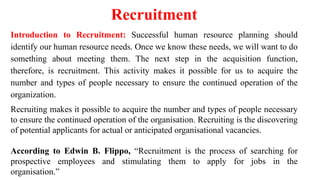 Recruitment
Introduction to Recruitment: Successful human resource planning should
identify our human resource needs. Once we know these needs, we will want to do
something about meeting them. The next step in the acquisition function,
therefore, is recruitment. This activity makes it possible for us to acquire the
number and types of people necessary to ensure the continued operation of the
organization.
Recruiting makes it possible to acquire the number and types of people necessary
to ensure the continued operation of the organisation. Recruiting is the discovering
of potential applicants for actual or anticipated organisational vacancies.
According to Edwin B. Flippo, “Recruitment is the process of searching for
prospective employees and stimulating them to apply for jobs in the
organisation.”
 