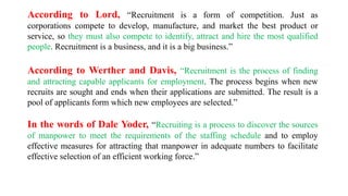 According to Lord, “Recruitment is a form of competition. Just as
corporations compete to develop, manufacture, and market the best product or
service, so they must also compete to identify, attract and hire the most qualified
people. Recruitment is a business, and it is a big business.”
According to Werther and Davis, “Recruitment is the process of finding
and attracting capable applicants for employment. The process begins when new
recruits are sought and ends when their applications are submitted. The result is a
pool of applicants form which new employees are selected.”
In the words of Dale Yoder, “Recruiting is a process to discover the sources
of manpower to meet the requirements of the staffing schedule and to employ
effective measures for attracting that manpower in adequate numbers to facilitate
effective selection of an efficient working force.”
 