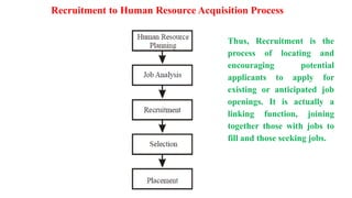 Recruitment to Human Resource Acquisition Process
Thus, Recruitment is the
process of locating and
encouraging potential
applicants to apply for
existing or anticipated job
openings. It is actually a
linking function, joining
together those with jobs to
fill and those seeking jobs.
 