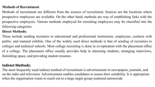 Methods of Recruitment
Methods of recruitment are different from the sources of recruitment. Sources are the locations where
prospective employees are available. On the other hand, methods are way of establishing links with the
prospective employees. Various methods employed for recruiting employees may be classified into the
following categories:
Direct Methods:
These include sending recruiters to educational and professional institutions, employees, contacts with
public, and manned exhibits. One of the widely used direct methods is that of sending of recruiters to
colleges and technical schools. Most college recruiting is done in co-operation with the placement office
of a college. The placement office usually provides help in attracting students, arranging interviews,
furnishing space, and providing student resumes.
Indirect Methods:
The most frequently used indirect method of recruitment is advertisement in newspapers, journals, and
on the radio and television. Advertisement enables candidates to assess their suitability. It is appropriate
when the organisation wants to reach out to a large target group scattered nationwide
 