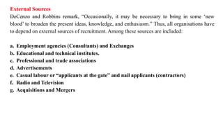 External Sources
DeCenzo and Robbins remark, “Occasionally, it may be necessary to bring in some ‘new
blood’ to broaden the present ideas, knowledge, and enthusiasm.” Thus, all organisations have
to depend on external sources of recruitment. Among these sources are included:
a. Employment agencies (Consultants) and Exchanges
b. Educational and technical institutes.
c. Professional and trade associations
d. Advertisements
e. Casual labour or “applicants at the gate” and nail applicants (contractors)
f. Radio and Television
g. Acquisitions and Mergers
 