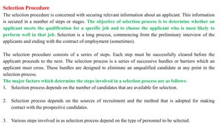Selection Procedure
The selection procedure is concerned with securing relevant information about an applicant. This information
is secured in a number of steps or stages. The objective of selection process is to determine whether an
applicant meets the qualification for a specific job and to choose the applicant who is most likely to
perform well in that job. Selection is a long process, commencing from the preliminary interview of the
applicants and ending with the contract of employment (sometimes).
The selection procedure consists of a series of steps. Each step must be successfully cleared before the
applicant proceeds to the next. The selection process is a series of successive hurdles or barriers which an
applicant must cross. These hurdles are designed to eliminate an unqualified candidate at any point in the
selection process.
The major factors which determine the steps involved in a selection process are as follows:
1. Selection process depends on the number of candidates that are available for selection.
2. Selection process depends on the sources of recruitment and the method that is adopted for making
contact with the prospective candidates.
3. Various steps involved in as selection process depend on the type of personnel to be selected.
 