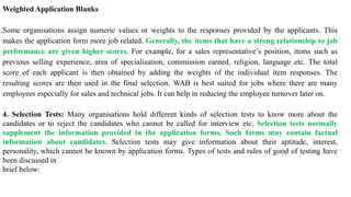 Weighted Application Blanks
Some organisations assign numeric values or weights to the responses provided by the applicants. This
makes the application form more job related. Generally, the items that have a strong relationship to job
performance are given higher scores. For example, for a sales representative’s position, items such as
previous selling experience, area of specialisation, commission earned, religion, language etc. The total
score of each applicant is then obtained by adding the weights of the individual item responses. The
resulting scores are then used in the final selection. WAB is best suited for jobs where there are many
employees especially for sales and technical jobs. It can help in reducing the employee turnover later on.
4. Selection Tests: Many organisations hold different kinds of selection tests to know more about the
candidates or to reject the candidates who cannot be called for interview etc. Selection tests normally
supplement the information provided in the application forms. Such forms may contain factual
information about candidates. Selection tests may give information about their aptitude, interest,
personality, which cannot be known by application forms. Types of tests and rules of good of testing have
been discussed in
brief below:
 
