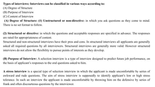 Types of interviews: Interviews can be classified in various ways according to:
(A) Degree of Structure
(B) Purpose of Interview
(C) Content of Interview
(A) Degree of Structure: (1) Unstructured or non-directive: in which you ask questions as they come to mind.
There is no set format to follow.
(2) Structured or directive: in which the questions and acceptable responses are specified in advance. The responses
are rated for appropriateness of content.
Structured and non-structured interviews have their pros and cons. In structured interviews all applicants are generally
asked all required questions by all interviewers. Structured interviews are generally more valid. However structured
interviews do not allow the flexibility to pursue points of interests as they develop.
(B) Purpose of Interview: A selection interview is a type of interview designed to predict future job performance, on
the basis of applicant’s responses to the oral questions asked to him.
A stress interview is a special type of selection interview in which the applicant is made uncomfortable by series of
awkward and rude questions. The aim of stress interview is supposedly to identify applicant’s low or high stress
tolerance. In such an interview the applicant is made uncomfortable by throwing him on the defensive by series of
frank and often discourteous questions by the interviewer.
 