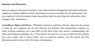 Induction and Placement:-
After an employee has been recruited he is provided with basic background information about the
employer, working conditions and the information necessary to perform his job satisfactorily. The
new employee’s initial orientation helps him perform better by providing him information of the
company rules, and practices.
According to Pigors and Myers, “Placement consists in matching what the supervisor has reason
to think the new employee can do with what the job demands (job requirements), imposes (in
strain, working conditions, etc.), and offers (in the form of pay rate, interest, companionship with
other, promotional possibilities, etc.)” They further state that it is not easy to match all these factors
for a new worker who is still in many ways an unknown quantity. For this reason, the first
placement usually carries with it the status of probationer.
 